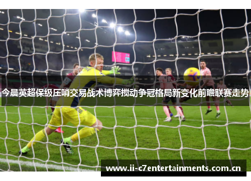今晨英超保级压哨交易战术博弈搅动争冠格局新变化前瞻联赛走势