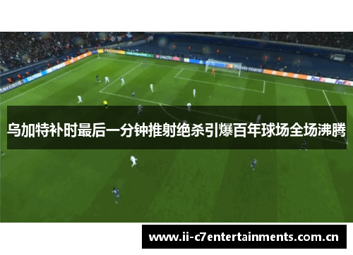 乌加特补时最后一分钟推射绝杀引爆百年球场全场沸腾